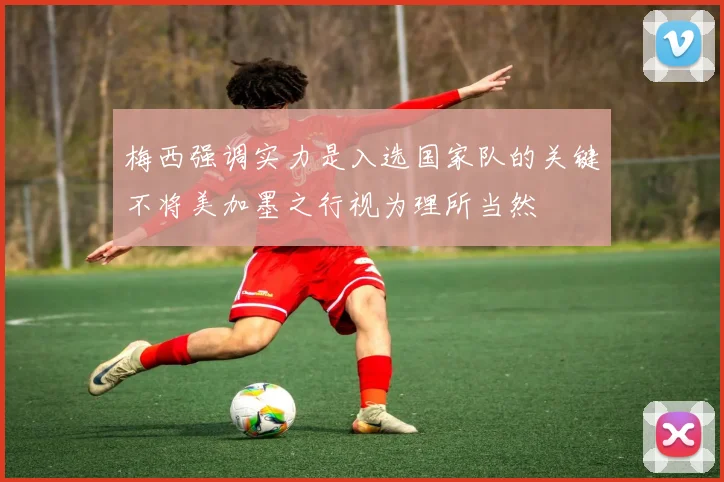 梅西强调实力是入选国家队的关键不将美加墨之行视为理所当然