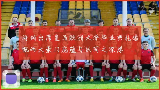 海纳出席皇马欧洲大学毕业典礼感慨两大豪门底蕴与认同之深厚