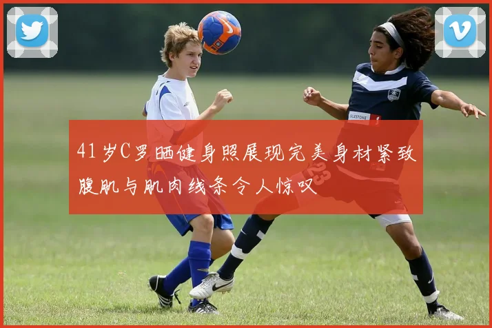 41岁C罗晒健身照展现完美身材紧致腹肌与肌肉线条令人惊叹