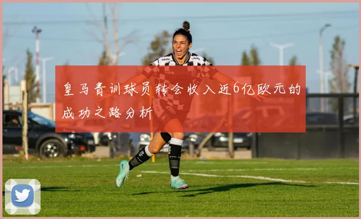 皇马青训球员转会收入近6亿欧元的成功之路分析