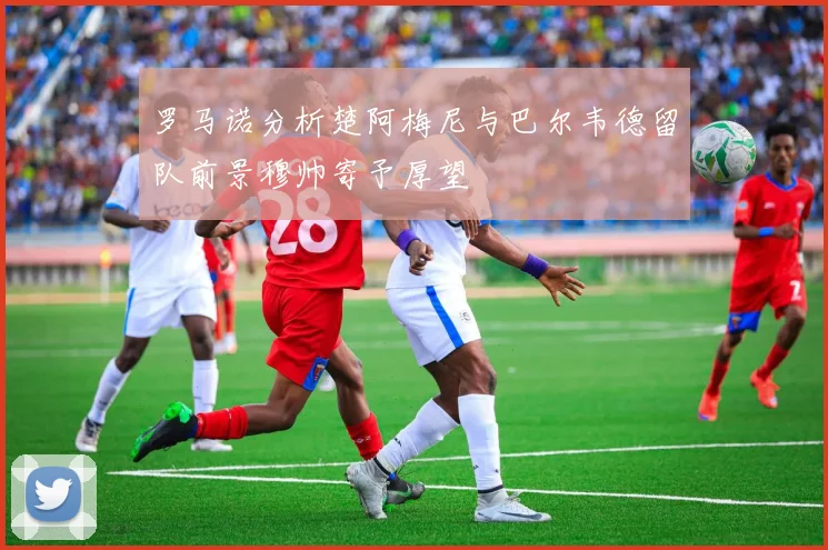 罗马诺分析楚阿梅尼与巴尔韦德留队前景穆帅寄予厚望