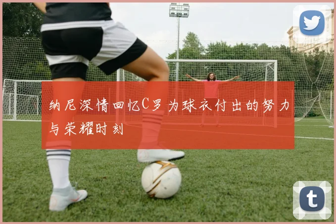 纳尼深情回忆C罗为球衣付出的努力与荣耀时刻