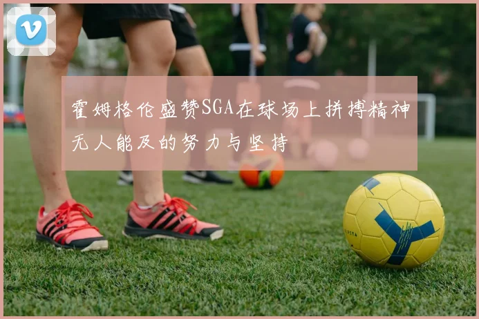 霍姆格伦盛赞SGA在球场上拼搏精神无人能及的努力与坚持