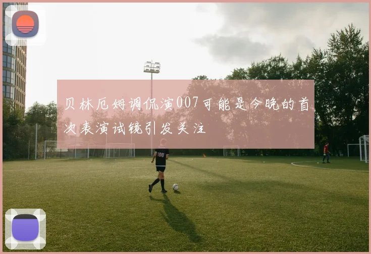 贝林厄姆调侃演007可能是今晚的首次表演试镜引发关注
