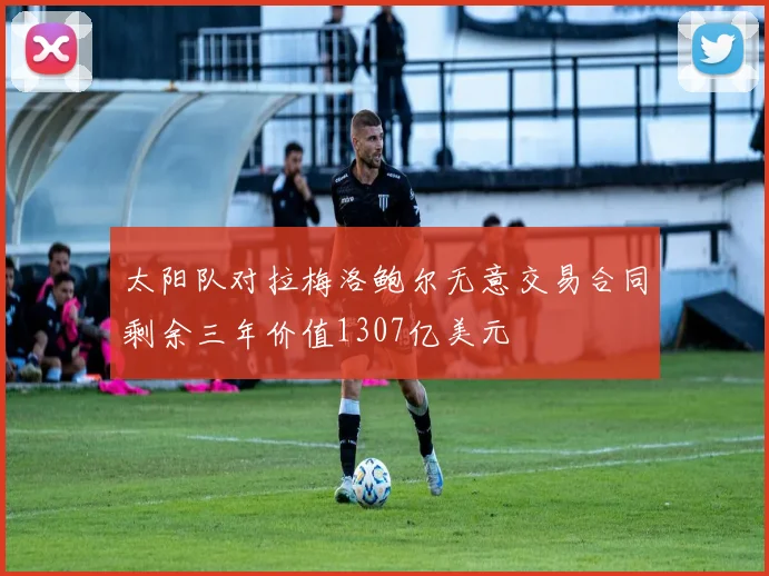 太阳队对拉梅洛鲍尔无意交易合同剩余三年价值1307亿美元
