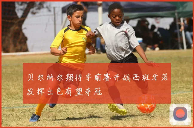 贝尔纳尔期待季前赛开战西班牙若发挥出色有望夺冠
