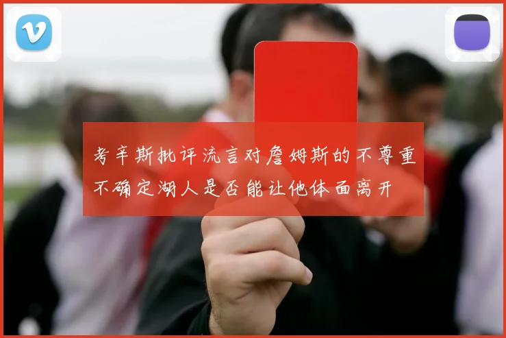 考辛斯批评流言对詹姆斯的不尊重不确定湖人是否能让他体面离开