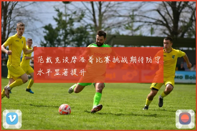 范戴克谈摩洛哥比赛挑战期待防守水平显著提升
