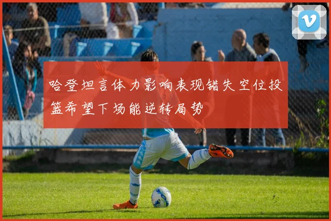 哈登坦言体力影响表现错失空位投篮希望下场能逆转局势
