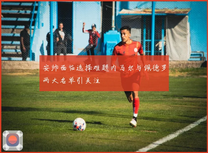 安帅面临选择难题内马尔与佩德罗两大名单引关注