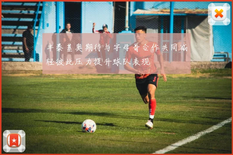 丰泰基奥期待与字母哥合作共同减轻彼此压力提升球队表现